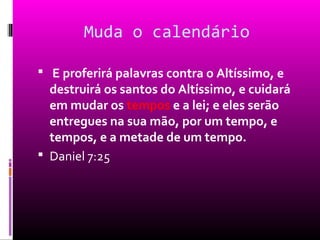 Muda o calendário

 E proferirá palavras contra o Altíssimo, e
  destruirá os santos do Altíssimo, e cuidará
  em mudar os tempos e a lei; e eles serão
  entregues na sua mão, por um tempo, e
  tempos, e a metade de um tempo.
 Daniel 7:25
 