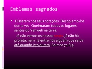 Emblemas sagrados

 Disseram nos seus corações: Despojemo-los
  duma vez. Queimaram todos os lugares
  santos do Yahweh na terra.
   Já não vemos os nossos sinais, já não há
  profeta, nem há entre nós alguém que saiba
  até quando isto durará. Salmos 74:8,9
 