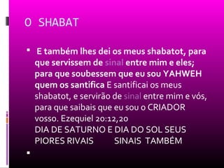 O SHABAT

 E também lhes dei os meus shabatot, para
    que servissem de sinal entre mim e eles;
    para que soubessem que eu sou YAHWEH
    quem os santifica E santificai os meus
    shabatot, e servirão de sinal entre mim e vós,
    para que saibais que eu sou o CRIADOR
    vosso. Ezequiel 20:12,20
    DIA DE SATURNO E DIA DO SOL SEUS
    PIORES RIVAIS        SINAIS TAMBÉM

 