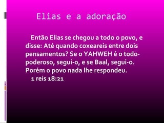 Elias e a adoração

  Então Elias se chegou a todo o povo, e
disse: Até quando coxeareis entre dois
pensamentos? Se o YAHWEH é o todo-
poderoso, segui-o, e se Baal, segui-o.
Porém o povo nada lhe respondeu.
  1 reis 18:21
 