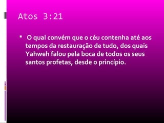 Atos 3:21

 O qual convém que o céu contenha até aos
 tempos da restauração de tudo, dos quais
 Yahweh falou pela boca de todos os seus
 santos profetas, desde o princípio.
 