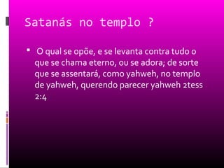 Satanás no templo ?

 O qual se opõe, e se levanta contra tudo o
  que se chama eterno, ou se adora; de sorte
  que se assentará, como yahweh, no templo
  de yahweh, querendo parecer yahweh 2tess
  2:4
 