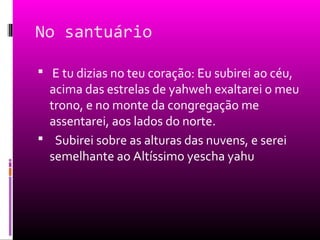 No santuário

 E tu dizias no teu coração: Eu subirei ao céu,
  acima das estrelas de yahweh exaltarei o meu
  trono, e no monte da congregação me
  assentarei, aos lados do norte.
 Subirei sobre as alturas das nuvens, e serei
  semelhante ao Altíssimo yescha yahu
 