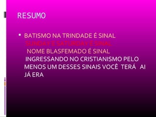 RESUMO

 BATISMO NA TRINDADE É SINAL
  SUNDAY E SATURDAY É SINAL
   NOME BLASFEMADO É SINAL
  INGRESSANDO NO CRISTIANISMO PELO
 MENOS UM DESSES SINAIS VOCÊ TERÁ AI
 JÁ ERA
 