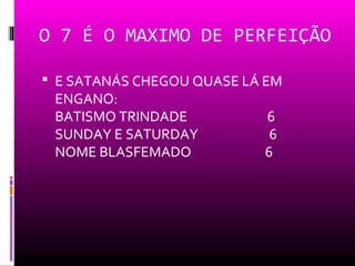 O 7 É O MAXIMO DE PERFEIÇÃO

 E SATANÁS CHEGOU QUASE LÁ EM
 ENGANO:
 BATISMO TRINDADE          6
 SUNDAY E SATURDAY          6
 NOME BLASFEMADO           6
 