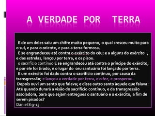 E de um deles saiu um chifre muito pequeno, o qual cresceu muito para
o sul, e para o oriente, e para a terra formosa.
 E se engrandeceu até contra o exército do céu; e a alguns do exército ,
e das estrelas, lançou por terra, e os pisou.
 o sacrifício contínuo E se engrandeceu até contra o príncipe do exército;
e por ele foi tirado, e o lugar do seu santuário foi lançado por terra.
 E um exército foi dado contra o sacrifício contínuo, por causa da
transgressão; e lançou a verdade por terra, e o fez, e prosperou.
 Depois ouvi um santo que falava; e disse outro santo àquele que falava:
Até quando durará a visão do sacrifício contínuo, e da transgressão
assoladora, para que sejam entregues o santuário e o exército, a fim de
serem pisados?
Daniel 8:9-13
 