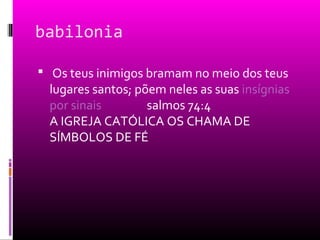 babilonia

 Os teus inimigos bramam no meio dos teus
  lugares santos; põem neles as suas insígnias
  por sinais        salmos 74:4
  A IGREJA CATÓLICA OS CHAMA DE
  SÍMBOLOS DE FÉ
 
