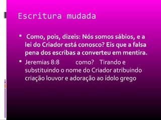 Escritura mudada

 Como, pois, dizeis: Nós somos sábios, e a
  lei do Criador está conosco? Eis que a falsa
  pena dos escribas a converteu em mentira.
 Jeremias 8:8       como? Tirando e
  substituindo o nome do Criador atribuindo
  criação louvor e adoração ao ídolo grego
 