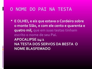 O NOME DO PAI NA TESTA

 E OLHEI, e eis que estava o Cordeiro sobre
  o monte Sião, e com ele cento e quarenta e
  quatro mil, que em suas testas tinham
  escrito o nome de seu Pai.
  APOCALIPSE 14:1
  NA TESTA DOS SERVOS DA BESTA O
  NOME BLASFEMADO
 