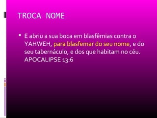 TROCA NOME

 E abriu a sua boca em blasfêmias contra o
  YAHWEH, para blasfemar do seu nome, e do
  seu tabernáculo, e dos que habitam no céu.
  APOCALIPSE 13:6
 