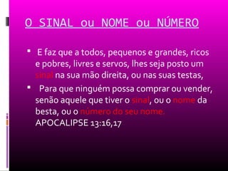 O SINAL ou NOME ou NÚMERO

 E faz que a todos, pequenos e grandes, ricos
  e pobres, livres e servos, lhes seja posto um
  sinal na sua mão direita, ou nas suas testas,
 Para que ninguém possa comprar ou vender,
  senão aquele que tiver o sinal, ou o nome da
  besta, ou o número do seu nome.
  APOCALIPSE 13:16,17
 