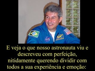 E veja o que nosso astronauta viu e descreveu com perfeição, nitidamente querendo dividir com todos a sua experiência e emoção:  