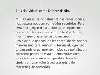 4 – Criatividade como Diferenciação.
Muitas vezes, principalmente nas redes sociais,
nos deparamos com conteúdos repetidos. Para
evitar a rejeição do seu público, é importante
que você diferencie seu conteúdo dos demais,
mesmo que o assunto seja o mesmo.
Um blog que apenas replica conteúdo de portais
maiores não terá nenhum diferencial, logo não
terá grande engajamento. Inclua sua opinião, um
diferente ponto de vista ou entrevistas com
especialistas na área em questão. Tudo isso
ajuda a agregar valor à sua estratégia de
marketing de conteúdo.

 