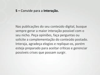 5 – Convide para a Interação.

Nas publicações do seu conteúdo digital, busque
sempre gerar a maior interação possível com o
seu nicho. Peça opiniões, faça perguntas ou
solicite a complementação do conteúdo postado.
Interaja, agradeça elogios e replique-os, porém
esteja preparado para aceitar críticas e gerenciar
possíveis crises que possam surgir.

 