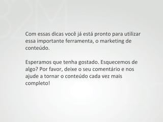 Com essas dicas você já está pronto para utilizar
essa importante ferramenta, o marketing de
conteúdo.
Esperamos que tenha gostado. Esquecemos de
algo? Por favor, deixe o seu comentário e nos
ajude a tornar o conteúdo cada vez mais
completo!

 