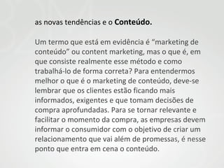 as novas tendências e o Conteúdo.
Um termo que está em evidência é “marketing de
conteúdo” ou content marketing, mas o que é, em
que consiste realmente esse método e como
trabalhá-lo de forma correta? Para entendermos
melhor o que é o marketing de conteúdo, deve-se
lembrar que os clientes estão ficando mais
informados, exigentes e que tomam decisões de
compra aprofundadas. Para se tornar relevante e
facilitar o momento da compra, as empresas devem
informar o consumidor com o objetivo de criar um
relacionamento que vai além de promessas, é nesse
ponto que entra em cena o conteúdo.

 