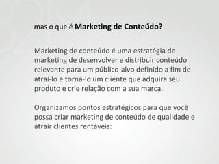 mas o que é Marketing de Conteúdo?
Marketing de conteúdo é uma estratégia de
marketing de desenvolver e distribuir conteúdo
relevante para um público-alvo definido a fim de
atraí-lo e torná-lo um cliente que adquira seu
produto e crie relação com a sua marca.
Organizamos pontos estratégicos para que você
possa criar marketing de conteúdo de qualidade e
atrair clientes rentáveis:

 