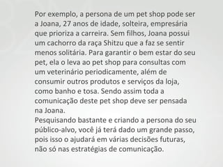 Por exemplo, a persona de um pet shop pode ser
a Joana, 27 anos de idade, solteira, empresária
que prioriza a carreira. Sem filhos, Joana possui
um cachorro da raça Shitzu que a faz se sentir
menos solitária. Para garantir o bem estar do seu
pet, ela o leva ao pet shop para consultas com
um veterinário periodicamente, além de
consumir outros produtos e serviços da loja,
como banho e tosa. Sendo assim toda a
comunicação deste pet shop deve ser pensada
na Joana.
Pesquisando bastante e criando a persona do seu
público-alvo, você já terá dado um grande passo,
pois isso o ajudará em várias decisões futuras,
não só nas estratégias de comunicação.

 