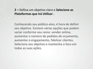 2 – Defina um objetivo claro e Selecione as
Plataformas que Irá Utilizar .
Conhecendo seu público-alvo, é hora de definir
seu objetivo. Existem várias opções que podem
variar conforme seu ramo: vender online,
aumentar o número de pedidos de orçamento,
aumentar o engajamento, fidelizar clientes.
Selecione seu objetivo e mantenha o foco em
todas as suas ações.

 