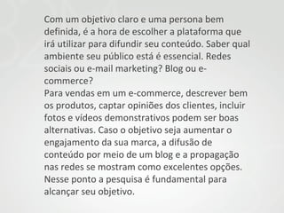 Com um objetivo claro e uma persona bem
definida, é a hora de escolher a plataforma que
irá utilizar para difundir seu conteúdo. Saber qual
ambiente seu público está é essencial. Redes
sociais ou e-mail marketing? Blog ou ecommerce?
Para vendas em um e-commerce, descrever bem
os produtos, captar opiniões dos clientes, incluir
fotos e vídeos demonstrativos podem ser boas
alternativas. Caso o objetivo seja aumentar o
engajamento da sua marca, a difusão de
conteúdo por meio de um blog e a propagação
nas redes se mostram como excelentes opções.
Nesse ponto a pesquisa é fundamental para
alcançar seu objetivo.

 