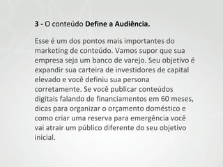 3 - O conteúdo Define a Audiência.
Esse é um dos pontos mais importantes do
marketing de conteúdo. Vamos supor que sua
empresa seja um banco de varejo. Seu objetivo é
expandir sua carteira de investidores de capital
elevado e você definiu sua persona
corretamente. Se você publicar conteúdos
digitais falando de financiamentos em 60 meses,
dicas para organizar o orçamento doméstico e
como criar uma reserva para emergência você
vai atrair um público diferente do seu objetivo
inicial.

 