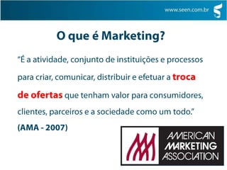O que é Marketing?“É a atividade, conjunto de instituições e processos para criar, comunicar, distribuir e efetuar a troca de ofertas que tenham valor para consumidores, clientes, parceiros e a sociedade como um todo.”(AMA - 2007)