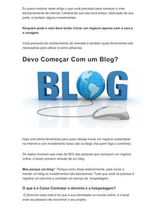Eu quero mostrar neste artigo o que você precisará para começar a viver
exclusivamente da internet. Lembrando que isso leva tempo, dedicação de sua
parte, e também alguns investimentos.
Ninguém pode e nem deve tentar iniciar um negócio apenas com a cara e
a coragem.
Você precisará de conhecimento de mercado e também quais ferramentas são
necessárias para utilizar e como utilizá-las.
Devo Começar Com um Blog?
Hoje uma ótima ferramenta para quem deseja iniciar um negócio sustentável
na internet e com investimento baixo são os blogs (há quem diga o contrário).
Os dados mostram que mais de 80% das pessoas que começam um negócio
online, o fazem primeiro através de um blog.
Mas porque um blog? Porque como disse anteriormente, para iniciar e
manter um blog os investimentos são baixíssimos. Tudo que você irá precisar é
registrar um domínio e contratar um serviço de hospedagem.
O que é e Como Contratar o domínio e a hospedagem?
O Domínio nada mais é do que a sua identidade no mundo online, é o local
onde as pessoas irão encontrar o seu projeto.
 