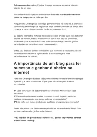 Calma que eu te explico: Existem diversas formas de se ganhar dinheiro
através de um blog.
Mas antes de tudo é preciso entender que isso não acontecerá como num
passe de mágica ou da noite pro dia.
Ninguém cria um blog hoje e começa ganhar dinheiro no outro dia. É Claro que
como qualquer outro tipo de negócio os blogs também precisam de tempo para
começar a trazer dinheiro e assim dar lucro para o seu dono.
Eu poderia falar sobre milhares de coisas que você precisa fazer para trabalhar
através da internet, todavia muitas dessas coisas não são tão primordiais,
então você pode aprender tudo com o decorrer do tempo, você irá ganhar
experiência e se tornará um expert nesse negócio.
Então, vou direto ao ponto e te mostrar o que realmente é necessário para ter
resultados mais rápidos e significativos, e assim começar a viver
exclusivamente da internet.
A importância de um blog para ter
sucesso e ganhar dinheiro na
internet
Para criar um blog de sucesso você primeiramente deve levar em consideração
3 pontos que são fundamentais. Vejas quais são esses pontos e suas
importâncias.
1º Você tem prazer em trabalhar com esse nicho de Mercado que você
escolheu?
2º Você realmente conhece sobre o assunto ou está disposto a estudar
bastante para aprender e se tornar se tornar um especialista?
3º Este nicho tem muitos produtos de qualidade e há procura no mercado?
Esses três pontos que devem ser respeitados se você realmente deseja fazer
sucesso na internet e ganhar muito dinheiro.
Vou explicar um pouco mais sobre esses 3 pontos importantes para ter
sucesso com um blog.
 