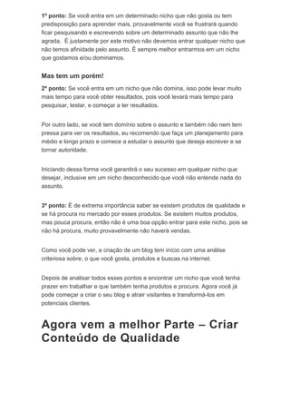 1º ponto: Se você entra em um determinado nicho que não gosta ou tem
predisposição para aprender mais, provavelmente você se frustrará quando
ficar pesquisando e escrevendo sobre um determinado assunto que não lhe
agrada. É justamente por este motivo não devemos entrar qualquer nicho que
não temos afinidade pelo assunto. É sempre melhor entrarmos em um nicho
que gostamos e/ou dominamos.
Mas tem um porém!
2º ponto: Se você entra em um nicho que não domina, isso pode levar muito
mais tempo para você obter resultados, pois você levará mais tempo para
pesquisar, testar, e começar a ter resultados.
Por outro lado, se você tem domínio sobre o assunto e também não nem tem
pressa para ver os resultados, eu recomendo que faça um planejamento para
médio e longo prazo e comece a estudar o assunto que deseja escrever e se
tornar autoridade.
Iniciando dessa forma você garantirá o seu sucesso em qualquer nicho que
desejar, inclusive em um nicho desconhecido que você não entende nada do
assunto.
3º ponto: É de extrema importância saber se existem produtos de qualidade e
se há procura no mercado por esses produtos. Se existem muitos produtos,
mas pouca procura, então não é uma boa opção entrar para este nicho, pois se
não há procura, muito provavelmente não haverá vendas.
Como você pode ver, a criação de um blog tem início com uma análise
criteriosa sobre, o que você gosta, produtos e buscas na internet.
Depois de analisar todos esses pontos e encontrar um nicho que você tenha
prazer em trabalhar e que também tenha produtos e procura. Agora você já
pode começar a criar o seu blog e atrair visitantes e transformá-los em
potenciais clientes.
Agora vem a melhor Parte – Criar
Conteúdo de Qualidade
 