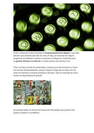 O erro crasso de muitos iniciantes no Empreendedorismo Digital, e que eles
pensam que somente pelo fato de criar um blog, se inscrever em alguns
programas de afiliados e colocar os banners no blog já é o suficiente para
se ganhar dinheiro na internet, e muitos acham que irão ficar rico.
Criar um blog e encher de publicidade, e pensar que isso funciona é o maior
erro de tais empreendedores, porque ninguém chega até um blog a fim de
clicar em banners e comprar produtos e serviços. Veja um exemplo de como
ficaria um blog totalmente poluído:
As pessoas estão na internet em busca de informações que possam lhes
ajudar a resolver um problema.
 