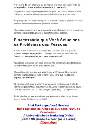 A compra de um produto ou serviço será uma consequência de
entrega de conteúdo relevante e de boa qualidade.
Imagine uma pessoa que chega até seu blog e só encontra propostas e mais
propostas de vendas, ela sairá rapidamente e não voltará nunca mais.
Ninguém gosta de comprar com pessoas desconhecidas! As pessoas preferem
comprar de que elas conhecem, gostam e confiam.
Não adianta tentar forçar a barra, não adianta simplesmente encher o blog com
banners de publicidade, pois você está afastando as pessoas.
É necessário que Você Solucione
os Problemas das Pessoas
A única forma de conquistar a atenção das pessoas é dando o que elas
querem. Solução de problemas…. Imagine que você faz uma busca no
Google por: “como emagrecer 2kg em uma semana?”
Aparecerão vários sites com essa proposta não é mesmo? Agora basta clicar
no primeiro resultado para ir até o destino final.
Chegando ao site que aborda o assunto que você procura, lá só existem
banners de produtos para você comprar. Qual seria sua reação ao se
deparar com esse site?
Obviamente você acharia estranho o excesso de publicidades e a falta de
informação pertinente ao assunto buscado. Como você terá certeza se aquilo é
verdade? Se realmente eles irão entregar o produto após o pagamento?
Tenho absoluta certeza que não comprará nenhum produto ou serviço de
alguém desconhecido não é verdade?
Aqui Está o que Você Precisa:
Novo Sistema de Afiliados que paga 100% de
Comissões
A Universidade do Marketing Digital
(Com +100 produtos, serviços e cursos)
Clique Aqui
 
