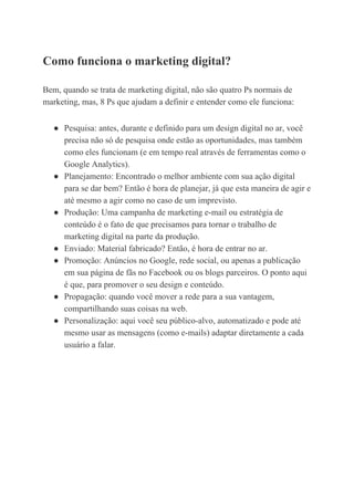 Como​ ​funciona​ ​o​ ​marketing​ ​digital?
Bem,​ ​quando​ ​se​ ​trata​ ​de​ ​marketing​ ​digital,​ ​não​ ​são​ ​quatro​ ​Ps​ ​normais​ ​de
marketing,​ ​mas,​ ​8​ ​Ps​ ​que​ ​ajudam​ ​a​ ​definir​ ​e​ ​entender​ ​como​ ​ele​ ​funciona:
● Pesquisa:​ ​antes,​ ​durante​ ​e​ ​definido​ ​para​ ​um​ ​design​ ​digital​ ​no​ ​ar,​ ​você
precisa​ ​não​ ​só​ ​de​ ​pesquisa​ ​onde​ ​estão​ ​as​ ​oportunidades,​ ​mas​ ​também
como​ ​eles​ ​funcionam​ ​(e​ ​em​ ​tempo​ ​real​ ​através​ ​de​ ​ferramentas​ ​como​ ​o
Google​ ​Analytics).
● Planejamento:​ ​Encontrado​ ​o​ ​melhor​ ​ambiente​ ​com​ ​sua​ ​ação​ ​digital
para​ ​se​ ​dar​ ​bem?​ ​Então​ ​é​ ​hora​ ​de​ ​planejar,​ ​já​ ​que​ ​esta​ ​maneira​ ​de​ ​agir​ ​e
até​ ​mesmo​ ​a​ ​agir​ ​como​ ​no​ ​caso​ ​de​ ​um​ ​imprevisto.
● Produção:​ ​Uma​ ​campanha​ ​de​ ​marketing​ ​e-mail​ ​ou​ ​estratégia​ ​de
conteúdo​ ​é​ ​o​ ​fato​ ​de​ ​que​ ​precisamos​ ​para​ ​tornar​ ​o​ ​trabalho​ ​de
marketing​ ​digital​ ​na​ ​parte​ ​da​ ​produção.
● Enviado:​ ​Material​ ​fabricado?​ ​Então,​ ​é​ ​hora​ ​de​ ​entrar​ ​no​ ​ar.
● Promoção:​ ​Anúncios​ ​no​ ​Google,​ ​rede​ ​social,​ ​ou​ ​apenas​ ​a​ ​publicação
em​ ​sua​ ​página​ ​de​ ​fãs​ ​no​ ​Facebook​ ​ou​ ​os​ ​blogs​ ​parceiros.​ ​O​ ​ponto​ ​aqui
é​ ​que,​ ​para​ ​promover​ ​o​ ​seu​ ​design​ ​e​ ​conteúdo.
● Propagação:​ ​quando​ ​você​ ​mover​ ​a​ ​rede​ ​para​ ​a​ ​sua​ ​vantagem,
compartilhando​ ​suas​ ​coisas​ ​na​ ​web.
● Personalização:​ ​aqui​ ​você​ ​seu​ ​público-alvo,​ ​automatizado​ ​e​ ​pode​ ​até
mesmo​ ​usar​ ​as​ ​mensagens​ ​(como​ ​e-mails)​ ​adaptar​ ​diretamente​ ​a​ ​cada
usuário​ ​a​ ​falar.
 