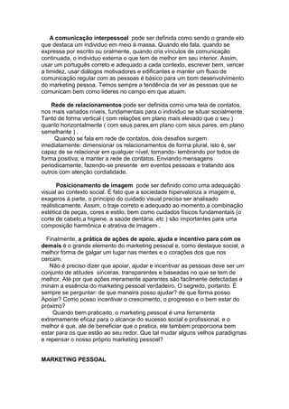 A comunicação interpessoal pode ser definida como sendo o grande elo
que destaca um individuo em meio á massa. Quando ele fala, quando se
expressa por escrito ou oralmente, quando cria vínculos de comunicação
continuada, o individuo externa o que tem de melhor em seu interior. Assim,
usar um português correto e adequado a cada contexto, escrever bem, vencer
a timidez, usar diálogos motivadores e edificantes e manter um fluxo de
comunicação regular com as pessoas é básico para um bom desenvolvimento
do marketing pessoa. Temos sempre a tendência de ver as pessoas que se
comunicam bem como lideres no campo em que atuam.

    Rede de relacionamentos pode ser definida como uma teia de contatos,
nos mais variados níveis, fundamentais para o individuo se situar socialmente.
Tanto de forma vertical ( com relações em plano mais elevado que o seu )
quanto horizontalmente ( com seus pares,em plano com seus pares, em plano
semelhante ) .
     Quando se fala em rede de contatos, dois desafios surgem
imediatamente: dimensionar os relacionamentos de forma plural, isto é, ser
capaz de se relacionar em qualquer nível, tornando- lembrando por todos de
forma positiva; e manter a rede de contatos. Enviando mensagens
periodicamente, fazendo-se presente em eventos pessoais e tratando aos
outros com atenção cordialidade.

      Posicionamento de imagem pode ser definido como uma adequação
visual ao contexto social. É fato que a sociedade hipervaloriza a imagem e,
exageros á parte, o principio do cuidado visual precisa ser analisado
realisticamente. Assim, o traje correto e adequado ao momento,a combinação
estética de peças, cores e estilo, bem como cuidados físicos fundamentais (o
corte de cabelo,a higiene, a saúde dentária, etc ) são importantes para uma
composição harmônica e atrativa de imagem .

  Finalmente, a prática de ações de apoio, ajuda e incentivo para com os
demais é o grande elemento do marketing pessoal e, como destaque social, a
melhor forma de galgar um lugar nas mentes e o corações dos que nos
cercam.
   Não é preciso dizer que apoiar, ajudar e incentivar as pessoas deve ser um
conjunto de atitudes sinceras, transparentes e baseadas no que se tem de
melhor. Até por que ações meramente aparentes são facilmente detectadas e
minam a essência do marketing pessoal verdadeiro, O segredo, portanto. É
sempre se perguntar: de que maneira posso ajudar? de que forma posso
Apoiar? Como posso incentivar o crescimento, o progresso e o bem estar do
próximo?
     Quando bem praticado, o marketing pessoal é uma ferramenta
extremamente eficaz para o alcance do sucesso social e profissional, e o
melhor é que, ale de beneficiar que o pratica, ele também proporciona bem
estar para os que estão ao seu redor. Que tal mudar alguns velhos paradigmas
e repensar o nosso próprio marketing pessoal?


MARKETING PESSOAL
 