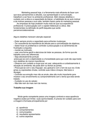 Marketing pessoal hoje, é a ferramenta mais eficiente de fazer com
que seus pensamentos e atitudes, sua apresentação e comunicação,
trabalhem a ser favor no ambiente profissional. Além desses detalhes o
cuidado com a ética e a capacidade de liderar, a habilidade de se auto motivar
e de motivar pessoas a sua volta, também fazem parte do marketing pessoal.
    As empresas de hoje analisam muito mais do que sua experiência
profissional. A preocupação com o capital intelectual e a ética. São
fundamentais na definição do perfil daqueles que serão
parceiros/colaboradores


Alguns detalhes merecem atenção especial:

- Estar sempre pronto e capacitado para enfrentar mudanças;
- Ter consciência da importância de atitude para a concretização de objetivos;
- Saber focar os problemas e controlar a preocupação e os sentimentos de
frustração e angustia;
- manter-se motivado;
- usar uma forma gentil e atenciosa de tratar as pessoas, de forma que ela
trabalhe como seu diferencial;
- Seja absolutamente pontual;
-preocupe-se com a objetividade e a honestidade para que você não seja traído
com detalhes de menos importância;
- Observe com cuidado a roupa que vai usar, adequando-a cuidadosamente á
situação do ambiente; ela pode abrir ou fechar as portas;
- Preocupe-se com o seu linguajar, seu gestual e com o tom da sua voz. Evite
gírias ou expressões chulas, controle suas mãos e braços, fale baixo e
devagar;
- Controle sua emoção mas não as anule, elas são muito importante para
mostrar o seu envolvimento ou comprometimento com o tema que esta sendo
tratado;
- Cuidado no uso do celular;
- Não fale nem de mais nem de menos;

Trabalhe sua imagem



     Muita gente competente passa uma imagem contraria e essa aparência
negativa acaba por limitar, suas oportunidades. É preciso ter cuidado para com
a imagem é formada principalmente por


   a)   aparência
   b)   comportamentos
   c)   comunicações
   d)   resultados apresentados
   e)   outros aspectos
 