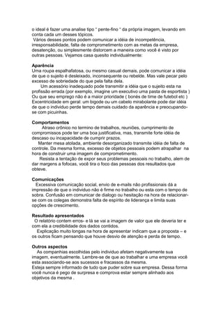 o ideal é fazer uma analise tipo “ pente-fino “ da própria imagem, levando em
conta cada um desses tópicos.
 Vários desses pontos podem comunicar a idéia de incompetência,
irresponsabilidade, falta de comprometimento com as metas da empresa,
desatenção, ou simplesmente distorcem a maneira como você é visto por
outras pessoas. Vejamos casa quesito individualmente:

Aparência
Uma roupa espalhafatosa, ou mesmo casual demais, pode comunicar a idéia
de que o sujeito é desleixado, inconsequente ou rebelde. Mas vale pecar pelo
excesso de sobriedade do que pela falta dela.
     Um acessório inadequado pode transmitir a idéia que o sujeito esta na
profissão errada (por exemplo, imagine um executivo uma pasta de esportista )
Ou que seu emprego não é a maior prioridade ( bonés de time de futebol etc )
Excentricidade em geral: um bigode ou um cabelo mirabolante pode dar idéia
de que o individuo perde tempo demais cuidado da aparência e preocupando-
se com picuinhas.

Comportamentos
     Atraso crônico no termino de trabalhos, reuniões, cumprimento de
compromissos pode ter uma boa justificativa, mas, transmite forte idéia de
descaso ou incapacidade de cumprir prazos.
   Manter mesa atolada, ambiente desorganizado transmite idéia de falta de
controle. Da mesma forma, excesso de objetos pessoais podem atrapalhar na
hora de construir uma imagem de comprometimento.
    Resista a tentação de expor seus problemas pessoais no trabalho, alem de
dar margens a fofocas, você tira o foco das pessoas dos resultados que
obteve.

Comunicações
  Excessiva comunicação social, envio de e-mails não profissionais dá a
impressão de que o individuo não é firme no trabalho ou esta com o tempo de
sobra. Confusão em comunicar de dialogo ou hesitação na hora de relacionar-
se com os colegas demonstra falta de espírito de liderança e limita suas
opções de crescimento.

Resultado apresentados
 O relatório contem erros- e lá se vai a imagem de valor que ele deveria ter e
com ela a credibilidade dos dados contidos.
  Explicação muito longas na hora de apresentar indicam que a proposta – e
os outros ficam pensando que houve desvio de atenção e perda de tempo.

Outros aspectos
  As companhias escolhidas pelo individuo afetam negativamente sua
imagem, eventualmente. Lembre-se de que ao trabalhar e uma empresa você
esta associando-se aos sucessos e fracassos da mesma.
Esteja sempre informado de tudo que puder sobre sua empresa. Dessa forma
você nunca é pego de surpresa e comprova estar sempre alinhado aos
objetivos da mesma .
 