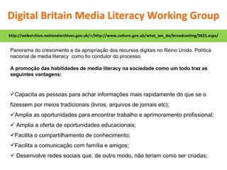 Panorama do crescimento e da apropriação dos recursos digitais no Reino Unido. Política nacional de media literacy  como fio condutor do processo. A promoção das habilidades de media literacy na sociedade como um todo traz as seguintes vantagens:  Capacita as pessoas para achar informações mais rapidamente do que se o fizessem por meios tradicionais (livros, arquivos de jornais etc);  Amplia as oportunidades para encontrar trabalho e aprimoramento profissional;    Amplia a oferta de oportunidades educacionais;  Facilita o compartilhamento de conhecimento; Facilita a comunicação com família e amigos;    Desenvolve redes sociais que, de outro modo, não teriam como ser criadas; http://webarchive.nationalarchives.gov.uk/+/http://www.culture.gov.uk/what_we_do/broadcasting/5631.aspx/ Digital Britain Media Literacy Working Group 