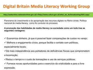 Panorama do crescimento e da apropriação dos recursos digitais no Reino Unido. Política nacional de media literacy  como fio condutor do processo. A promoção das habilidades de media literacy na sociedade como um todo traz as seguintes vantagens:    Economiza dinheiro, já que é possível fazer comparações de custos no varejo;    Melhora o engajamento cívico, porque facilita o contato com políticos, especialmente locais;  Dá mais independência aos portadores de deficiências físicas que comprometem a locomoção;  Reduz o tempo e o custo de transações e uso de serviços públicos;    Fornece novas oportunidades para o exercício da criatividade e para a livre expressão. http://webarchive.nationalarchives.gov.uk/+/http://www.culture.gov.uk/what_we_do/broadcasting/5631.aspx/ Digital Britain Media Literacy Working Group 