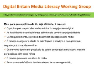 Mas, para que a política de ML seja eficiente, é preciso:    O público precisa perceber os benefícios do engajamento digital    As habilidades e conhecimentos sobre mídia devem ser popularizados    Consequentemente, é preciso disseminar educação sobre mídia;    É preciso assegurar a oferta de orientações e serviços e que garantam segurança e privacidade online    Os serviços devem ser possíveis de serem comprados e mantidos, mesmo por pessoas com baixa renda    É preciso promover uso ético da mídia    Pessoas com deficiência também devem ter acesso garantido. http://webarchive.nationalarchives.gov.uk/+/http://www.culture.gov.uk/what_we_do/broadcasting/5631.aspx/ Digital Britain Media Literacy Working Group 