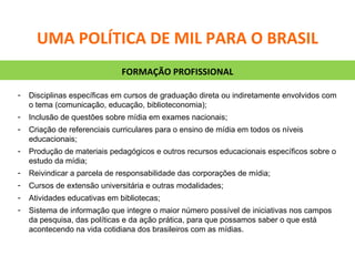 Disciplinas específicas em cursos de graduação direta ou indiretamente envolvidos com o tema (comunicação, educação, biblioteconomia); Inclusão de questões sobre mídia em exames nacionais; Criação de referenciais curriculares para o ensino de mídia em todos os níveis educacionais; Produção de materiais pedagógicos e outros recursos educacionais específicos sobre o estudo da mídia; Reivindicar a parcela de responsabilidade das corporações de mídia; Cursos de extensão universitária e outras modalidades; Atividades educativas em bibliotecas; Sistema de informação que integre o maior número possível de iniciativas nos campos da pesquisa, das políticas e da ação prática, para que possamos saber o que está acontecendo na vida cotidiana dos brasileiros com as mídias. FORMAÇÃO PROFISSIONAL UMA POLÍTICA DE MIL PARA O BRASIL 