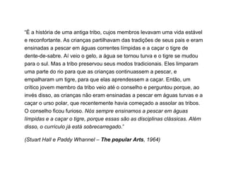 “ É a história de uma antiga tribo, cujos membros levavam uma vida estável e reconfortante. As crianças partilhavam das tradições de seus pais e eram ensinadas a pescar em águas correntes límpidas e a caçar o tigre de dente-de-sabre. Aí veio o gelo, a água se tornou turva e o tigre se mudou para o sul. Mas a tribo preservou seus modos tradicionais. Eles limparam uma parte do rio para que as crianças continuassem a pescar, e empalharam um tigre, para que elas aprendessem a caçar. Então, um crítico jovem membro da tribo veio até o conselho e perguntou porque, ao invés disso, as crianças não eram ensinadas a pescar em águas turvas e a caçar o urso polar, que recentemente havia começado a assolar as tribos. O conselho ficou furioso.  Nós sempre ensinamos a pescar em águas límpidas e a caçar o tigre, porque essas são as disciplinas clássicas. Além disso, o currículo já está sobrecarregado .”   (Stuart Hall e Paddy Whannel –  The popular Arts , 1964) 