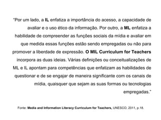 “ Por um lado, a  IL  enfatiza a importância do acesso, a capacidade de avaliar e o uso ético da informação. Por outro, a  ML  enfatiza a habilidade de compreender as funções sociais da mídia e avaliar em que medida essas funções estão sendo empregadas ou não para promover a liberdade de expressão.  O MIL Curriculum for Teachers  incorpora as duas ideias. Várias definições ou conceitualizações de ML e IL apontam para competências que enfatizam as habilidades de questionar e de se engajar de maneira significante com os canais de mídia, quaisquer que sejam as suas formas ou tecnologias empregadas.” Fonte:  Media and Information Literacy Curriculum for Teachers,  UNESCO, 2011, p.18. 