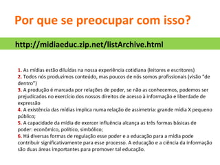 Por que se preocupar com isso? 1.  As mídias estão diluídas na nossa experiência cotidiana (leitores e escritores) 2.  Todos nós produzimos conteúdo, mas poucos de nós somos profissionais (visão “de dentro”) 3.  A produção é marcada por relações de poder, se não as conhecemos, podemos ser prejudicados no exercício dos nossos direitos de acesso à informação e liberdade de expressão 4.  A existência das mídias implica numa relação de assimetria: grande mídia X pequeno público; 5.  A capacidade da mídia de exercer influência alcança as três formas básicas de poder: econômico, político, simbólico; 6.  Há diversas formas de regulação esse poder e a educação para a mídia pode contribuir significativamente para esse processo. A educação e a ciência da informação são duas áreas importantes para promover tal educação. http://midiaeduc.zip.net/listArchive.html 