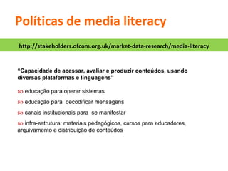 “ Capacidade de acessar, avaliar e produzir conteúdos, usando diversas plataformas e linguagens”    educação para operar sistemas    educação para  decodificar mensagens    canais institucionais para  se manifestar    infra-estrutura: materiais pedagógicos, cursos para educadores, arquivamento e distribuição de conteúdos Políticas de media literacy http://stakeholders.ofcom.org.uk/market-data-research/media-literacy 