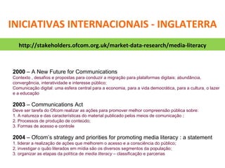 2000  – A New Future for Communications Contexto , desafios e propostas para conduzir a migração para plataformas digitais: abundância, convergência, interatividade e interesse público;  Comunicação digital: uma esfera central para a economia, para a vida democrática, para a cultura, o lazer e a educação 2003  – Communications Act Deve ser tarefa do Ofcom realizar as ações para promover melhor compreensão pública sobre: 1. A natureza e das características do material publicado pelos meios de comunicação ; 2. Processos de produção de conteúdo; 3. Formas de acesso e controle 2004  –  Ofcom’s strategy and priorities for promoting media literacy : a statement 1. liderar a realização de ações que melhorem o acesso e a consciência do público;  2. investigar o quão literados em mídia são os diversos segmentos da população;  3. organizar as etapas da política de  media literacy –  classificação e parcerias http://stakeholders.ofcom.org.uk/market-data-research/media-literacy INICIATIVAS INTERNACIONAIS - INGLATERRA 