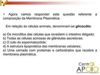   Agora vamos responder esta questão             referente   a
composição da Membrana Plasmática.

    Em relação às células animais, denominam-se glicocálix:

a) Os microfilos das células que revestem o intestino delgado;
b) Todas as células acinosas de glândulas secretoras;
c) O colo do espermatozóide;
d) A estrutura lipoprotéica das membranas celulares;
e) Uma camada com proteínas e carboidratos que recobre a
membrana plasmática.
 