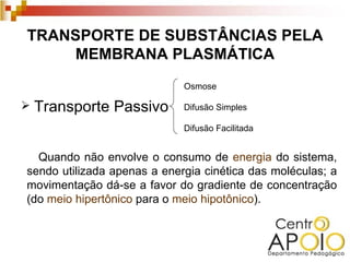 TRANSPORTE DE SUBSTÂNCIAS PELA
     MEMBRANA PLASMÁTICA
                             Osmose

   Transporte Passivo       Difusão Simples

                             Difusão Facilitada


  Quando não envolve o consumo de energia do sistema,
sendo utilizada apenas a energia cinética das moléculas; a
movimentação dá-se a favor do gradiente de concentração
(do meio hipertônico para o meio hipotônico).
 