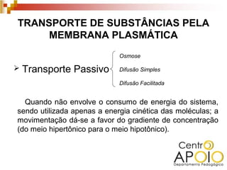 TRANSPORTE DE SUBSTÂNCIAS PELA
     MEMBRANA PLASMÁTICA
                             Osmose

   Transporte Passivo       Difusão Simples

                             Difusão Facilitada


  Quando não envolve o consumo de energia do sistema,
sendo utilizada apenas a energia cinética das moléculas; a
movimentação dá-se a favor do gradiente de concentração
(do meio hipertônico para o meio hipotônico).
 
