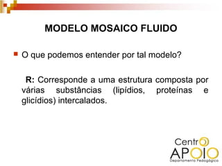 MODELO MOSAICO FLUIDO

   O que podemos entender por tal modelo?

     R: Corresponde a uma estrutura composta por
    várias substâncias (lipídios, proteínas e
    glicídios) intercalados.
 