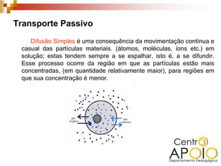Transporte Passivo
    Difusão Simples é uma consequência da movimentação contínua e
 casual das partículas materiais. (átomos, moléculas, íons etc.) em
 solução; estas tendem sempre a se espalhar, isto é, a se difundir.
 Esse processo ocorre da região em que as partículas estão mais
 concentradas, (em quantidade relativamente maior), para regiões em
 que sua concentração é menor.
 