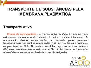TRANSPORTE DE SUBSTÂNCIAS PELA
       MEMBRANA PLASMÁTICA


Transporte Ativo
    Bomba de sódio-potássio - a concentração do sódio é maior no meio
extracelular enquanto a de potássio é maior no meio intercelular. A
manutenção dessas concentrações é realizada pelas proteínas
transportadoras que capturam íons sódio (Na+) no citoplasma e bombeia-
os para fora da célula. No meio extracelular, capturam os íons potássio
(K+) e os bombeiam para o meio interno. Se não houvesse um transporte
ativo eficiente, a concentração destes íons iria se igualar.
 